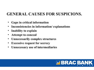 GENERAL CAUSES FOR SUSPICIONS.
•   Gaps in critical information
•   Inconsistencies in information/ explanations
•   Inability to explain
•   Attempt to conceal
•   Unnecessarily complex structures
•   Excessive request for secrecy
•   Unnecessary use of intermediaries
 