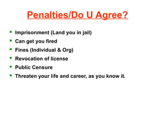 Penalties/Do U Agree?
   Imprisonment (Land you in jail)
   Can get you fired
   Fines (Individual & Org)
   Revocation of license
   Public Censure
   Threaten your life and career, as you know it.
 