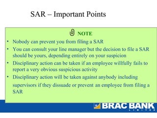 SAR – Important Points

                                 NOTE
• Nobody can prevent you from filing a SAR
• You can consult your line manager but the decision to file a SAR
  should be yours, depending entirely on your suspicion
• Disciplinary action can be taken if an employee willfully fails to
  report a very obvious suspicious activity
• Disciplinary action will be taken against anybody including
  supervisors if they dissuade or prevent an employee from filing a
  SAR
 