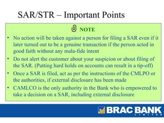 SAR/STR – Important Points
                                NOTE
• No action will be taken against a person for filing a SAR even if it
  later turned out to be a genuine transaction if the person acted in
  good faith without any mala-fide intent
• Do not alert the customer about your suspicion or about filing of
  the SAR. (Putting hard holds on accounts can result in a tip-off)
• Once a SAR is filed, act as per the instructions of the CMLPO or
  the authorities, if external disclosure has been made
• CAMLCO is the only authority in the Bank who is empowered to
  take a decision on a SAR, including external disclosure
 