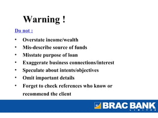 Warning !
Do not :
•   Overstate income/wealth
•   Mis-describe source of funds
•   Misstate purpose of loan
•   Exaggerate business connections/interest
•   Speculate about intents/objectives
•   Omit important details
•   Forget to check references who know or
    recommend the client
 