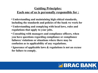Guiding Principles:
     Each one of us is personally responsible for :

• Understanding and maintaining high ethical standards,
 including the standards and policies of the bank we work for
• Understanding and complying with local laws, rules and
 regulations that apply to your jobs.
• Consulting with managers and compliance officers, when
 you have questions regarding compliance or compliance
 failures/ violations or situations where there may be
 confusion as to applicability of any regulations.
• Ignorance of applicable laws & regulations is not an excuse
 for failure to comply.
 