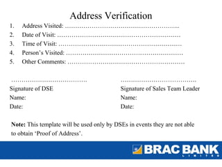 Address Verification
1.   Address Visited: ………………………………………………..
2.   Date of Visit: ……………………………………………………
3.   Time of Visit: ……………………………………………………
4.   Person’s Visited: …………………………………………………
5.   Other Comments: …………………………………………………

……………………………….                              ……………………………….
Signature of DSE                           Signature of Sales Team Leader
Name:                                      Name:
Date:                                      Date:

Note: This template will be used only by DSEs in events they are not able
to obtain ‘Proof of Address’.
 