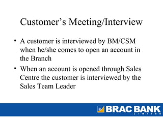 Customer’s Meeting/Interview
• A customer is interviewed by BM/CSM
  when he/she comes to open an account in
  the Branch
• When an account is opened through Sales
  Centre the customer is interviewed by the
  Sales Team Leader
 