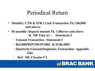 Periodical Return
• Monthly: CTR & STR ( Cash Transaction Tk.7,00,000/
           and above)
• Bi monthly: Deposit amount Tk. 1.00crore and above
              in NR Taka a/c – Statement-2
   – Unusual Transaction –Statement-3
   – Ref:BRPD(P)760/29/2002 dt 25.06.2002
   – Quarterly:Unusual/Suspicious Transaction- Appendix
            Gha
   – Ref: ML Circular # 2
 