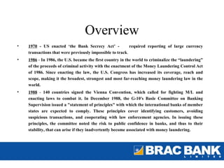 Overview
•   1970 - US enacted ‘the Bank Secrecy Act’ -             required reporting of large currency
    transactions that were previously impossible to track.
•   1986 - In 1986, the U.S. became the first country in the world to criminalize the “laundering”
    of the proceeds of criminal activity with the enactment of the Money Laundering Control Act
    of 1986. Since enacting the law, the U.S. Congress has increased its coverage, reach and
    scope, making it the broadest, strongest and most far-reaching money laundering law in the
    world.
•   1988 - 140 countries signed the Vienna Convention, which called for fighting M/L and
    enacting laws to combat it. In December 1988, the G-10's Basle Committee on Banking
    Supervision issued a "statement of principles" with which the international banks of member
    states are expected to comply. These principles cover identifying customers, avoiding
    suspicious transactions, and cooperating with law enforcement agencies. In issuing these
    principles, the committee noted the risk to public confidence in banks, and thus to their
    stability, that can arise if they inadvertently become associated with money laundering.
 
