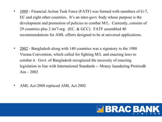 •   1989 - Financial Action Task Force (FATF) was formed with members of G-7,
    EC and eight other countries. It’s an inter-govt. body whose purpose is the
    development and promotion of policies to combat M/L. Currently, consists of
    29 countries plus 2 int’l org. (EC. & GCC). FATF assembled 40
    recommendations for AML efforts designed to be at universal applications.


•   2002 - Bangladesh along with 140 countries was a signatory to the 1988
    Vienna Convention, which called for fighting M/L and enacting laws to
    combat it. Govt. of Bangladesh recognized the necessity of enacting
    legislation in line with International Standards -- Money laundering Protirodh
    Ain – 2002


•   AML Act-2008 replaced AML Act 2002
 