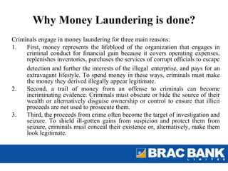 Why Money Laundering is done?
Criminals engage in money laundering for three main reasons:
1.   First, money represents the lifeblood of the organization that engages in
     criminal conduct for financial gain because it covers operating expenses,
     replenishes inventories, purchases the services of corrupt officials to escape
     detection and further the interests of the illegal enterprise, and pays for an
     extravagant lifestyle. To spend money in these ways, criminals must make
     the money they derived illegally appear legitimate.
2.   Second, a trail of money from an offense to criminals can become
     incriminating evidence. Criminals must obscure or hide the source of their
     wealth or alternatively disguise ownership or control to ensure that illicit
     proceeds are not used to prosecute them.
3.   Third, the proceeds from crime often become the target of investigation and
     seizure. To shield ill-gotten gains from suspicion and protect them from
     seizure, criminals must conceal their existence or, alternatively, make them
     look legitimate.
 