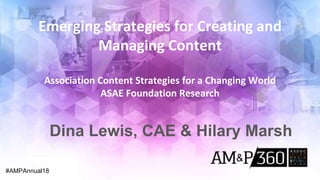 Emerging Strategies for Creating and
Managing Content
Association Content Strategies for a Changing World
ASAE Foundation Research
#AMPAnnual18
Dina Lewis, CAE & Hilary Marsh
 