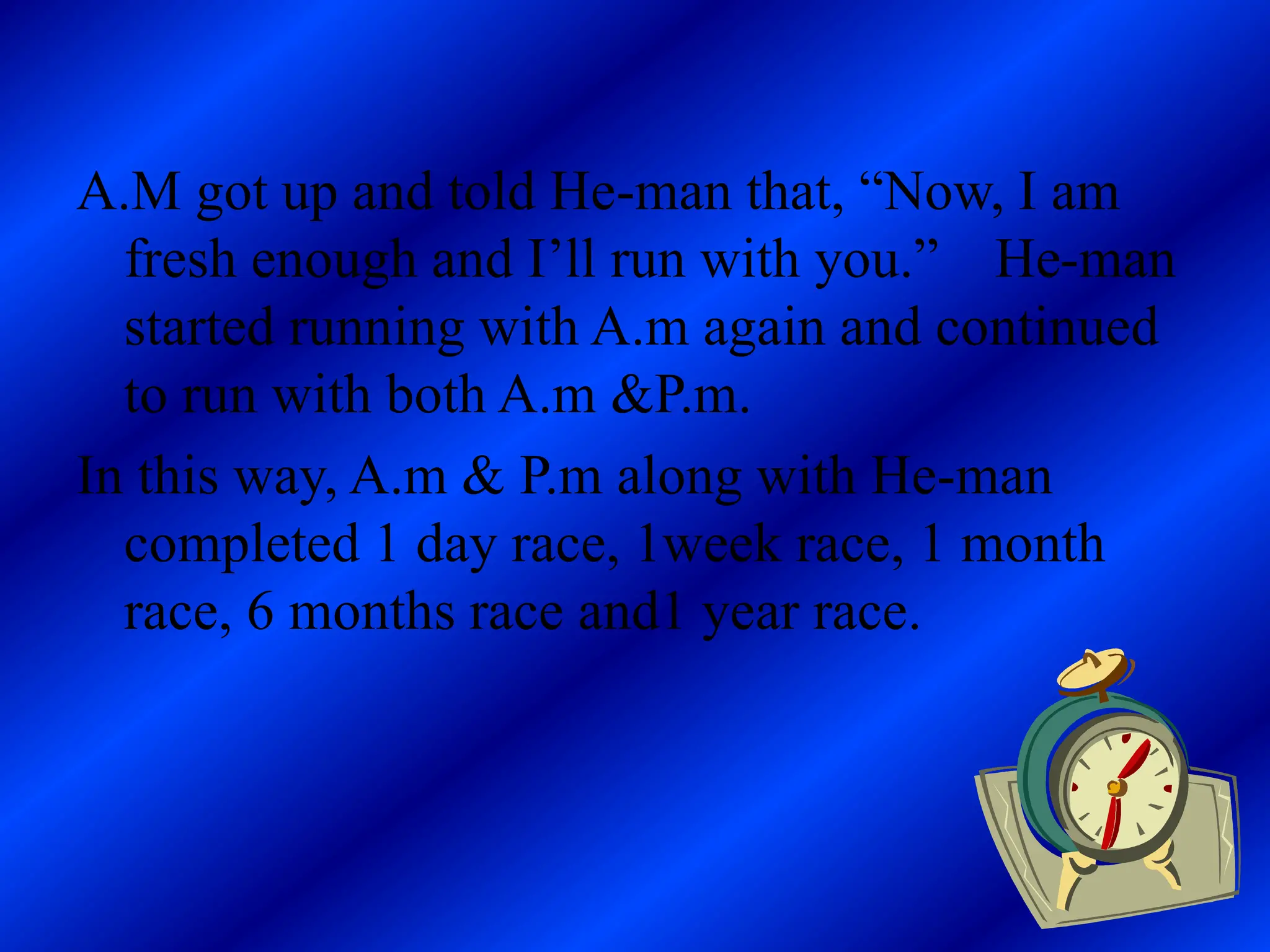 A.M got up and told He-man that, “Now, I am
fresh enough and I’ll run with you.” He-man
started running with A.m again and continued
to run with both A.m &P.m.
In this way, A.m & P.m along with He-man
completed 1 day race, 1week race, 1 month
race, 6 months race and1 year race.
 