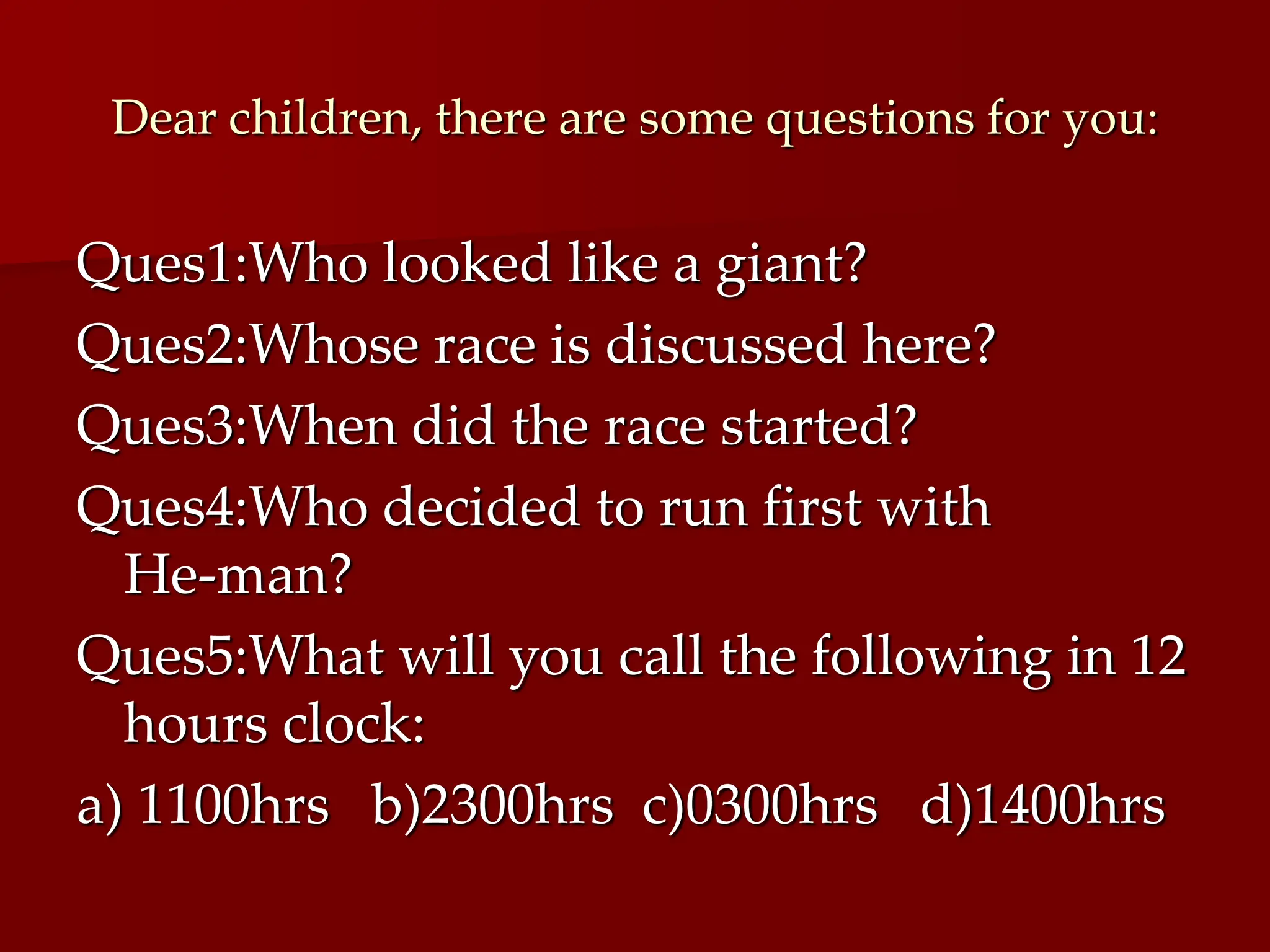 Dear children, there are some questions for you:
Ques1:Who looked like a giant?
Ques2:Whose race is discussed here?
Ques3:When did the race started?
Ques4:Who decided to run first with
He-man?
Ques5:What will you call the following in 12
hours clock:
a) 1100hrs b)2300hrs c)0300hrs d)1400hrs
 