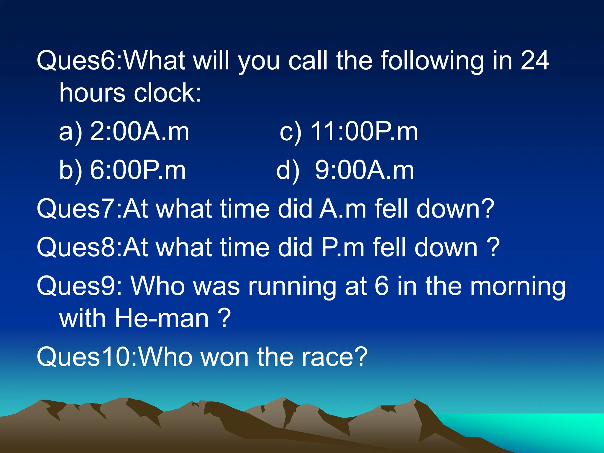 Ques6:What will you call the following in 24
hours clock:
a) 2:00A.m c) 11:00P.m
b) 6:00P.m d) 9:00A.m
Ques7:At what time did A.m fell down?
Ques8:At what time did P.m fell down ?
Ques9: Who was running at 6 in the morning
with He-man ?
Ques10:Who won the race?
 
