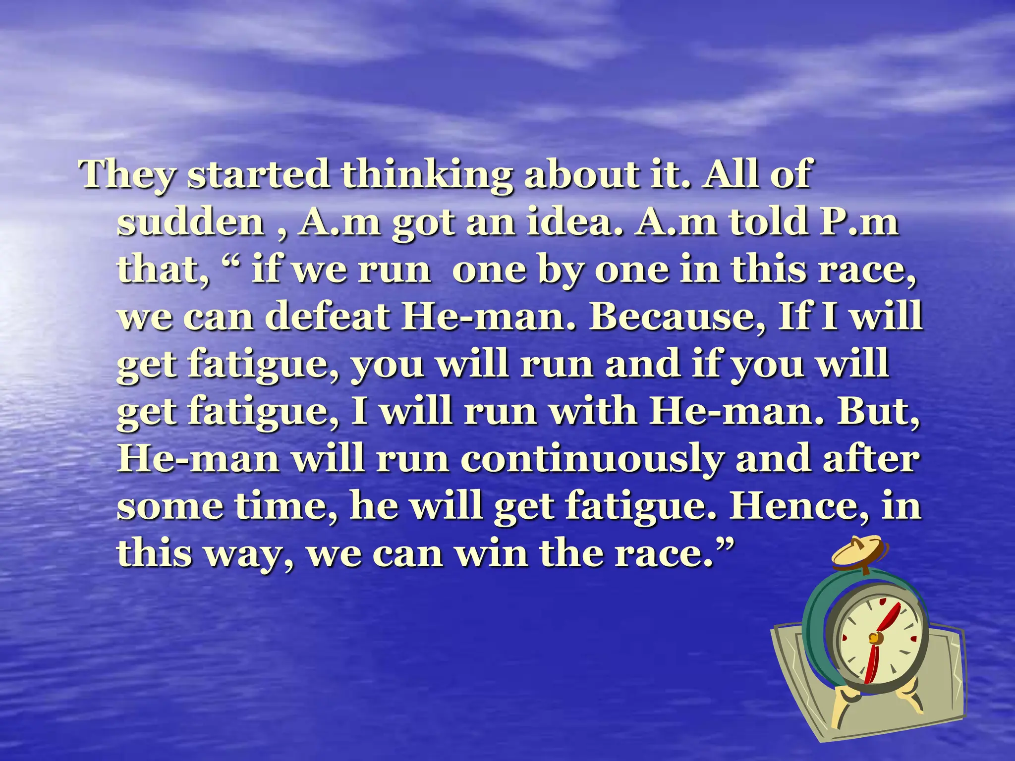 They started thinking about it. All of
sudden , A.m got an idea. A.m told P.m
that, “ if we run one by one in this race,
we can defeat He-man. Because, If I will
get fatigue, you will run and if you will
get fatigue, I will run with He-man. But,
He-man will run continuously and after
some time, he will get fatigue. Hence, in
this way, we can win the race.”
 