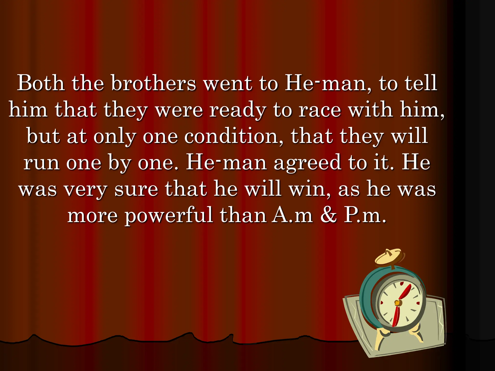 Both the brothers went to He-man, to tell
him that they were ready to race with him,
but at only one condition, that they will
run one by one. He-man agreed to it. He
was very sure that he will win, as he was
more powerful than A.m & P.m.
 