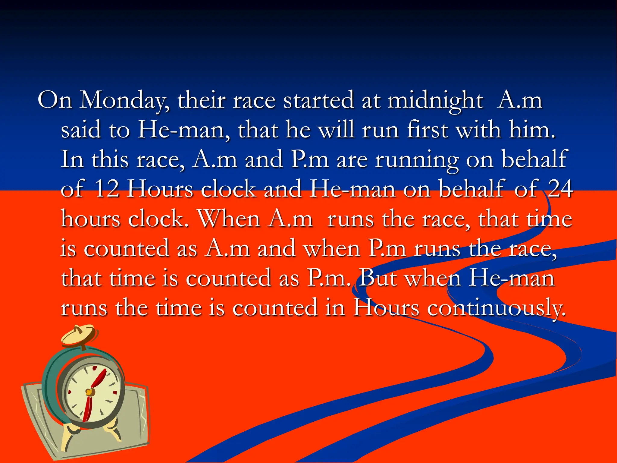 On Monday, their race started at midnight A.m
said to He-man, that he will run first with him.
In this race, A.m and P.m are running on behalf
of 12 Hours clock and He-man on behalf of 24
hours clock. When A.m runs the race, that time
is counted as A.m and when P.m runs the race,
that time is counted as P.m. But when He-man
runs the time is counted in Hours continuously.
 