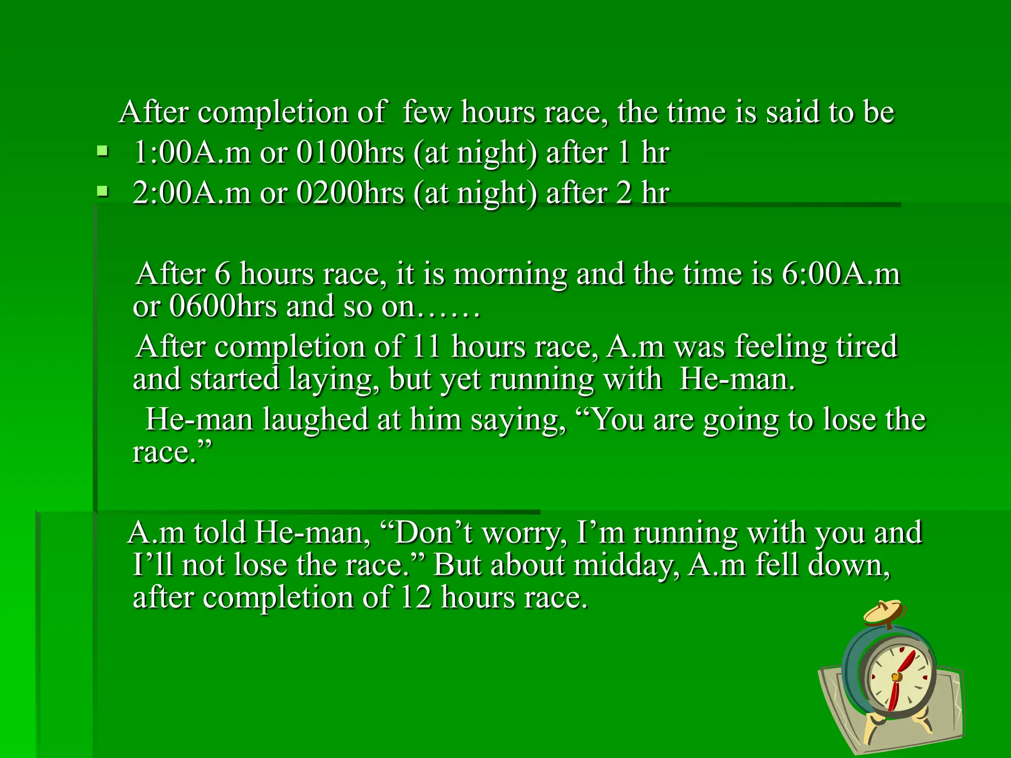 After completion of few hours race, the time is said to be
 1:00A.m or 0100hrs (at night) after 1 hr
 2:00A.m or 0200hrs (at night) after 2 hr
After 6 hours race, it is morning and the time is 6:00A.m
or 0600hrs and so on……
After completion of 11 hours race, A.m was feeling tired
and started laying, but yet running with He-man.
He-man laughed at him saying, “You are going to lose the
race.”
A.m told He-man, “Don’t worry, I’m running with you and
I’ll not lose the race.” But about midday, A.m fell down,
after completion of 12 hours race.
 
