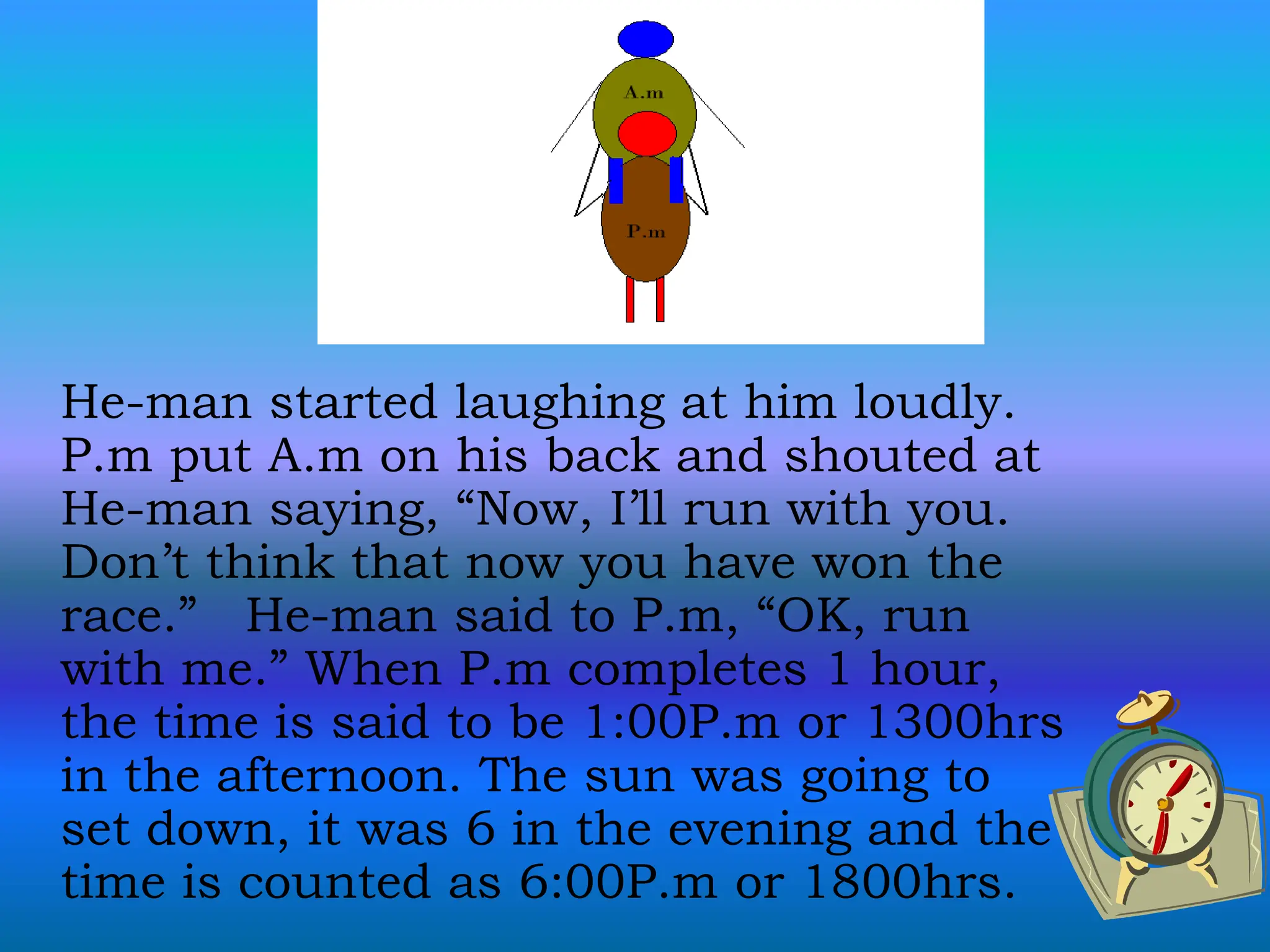 He-man started laughing at him loudly.
P.m put A.m on his back and shouted at
He-man saying, “Now, I’ll run with you.
Don’t think that now you have won the
race.” He-man said to P.m, “OK, run
with me.” When P.m completes 1 hour,
the time is said to be 1:00P.m or 1300hrs
in the afternoon. The sun was going to
set down, it was 6 in the evening and the
time is counted as 6:00P.m or 1800hrs.
 