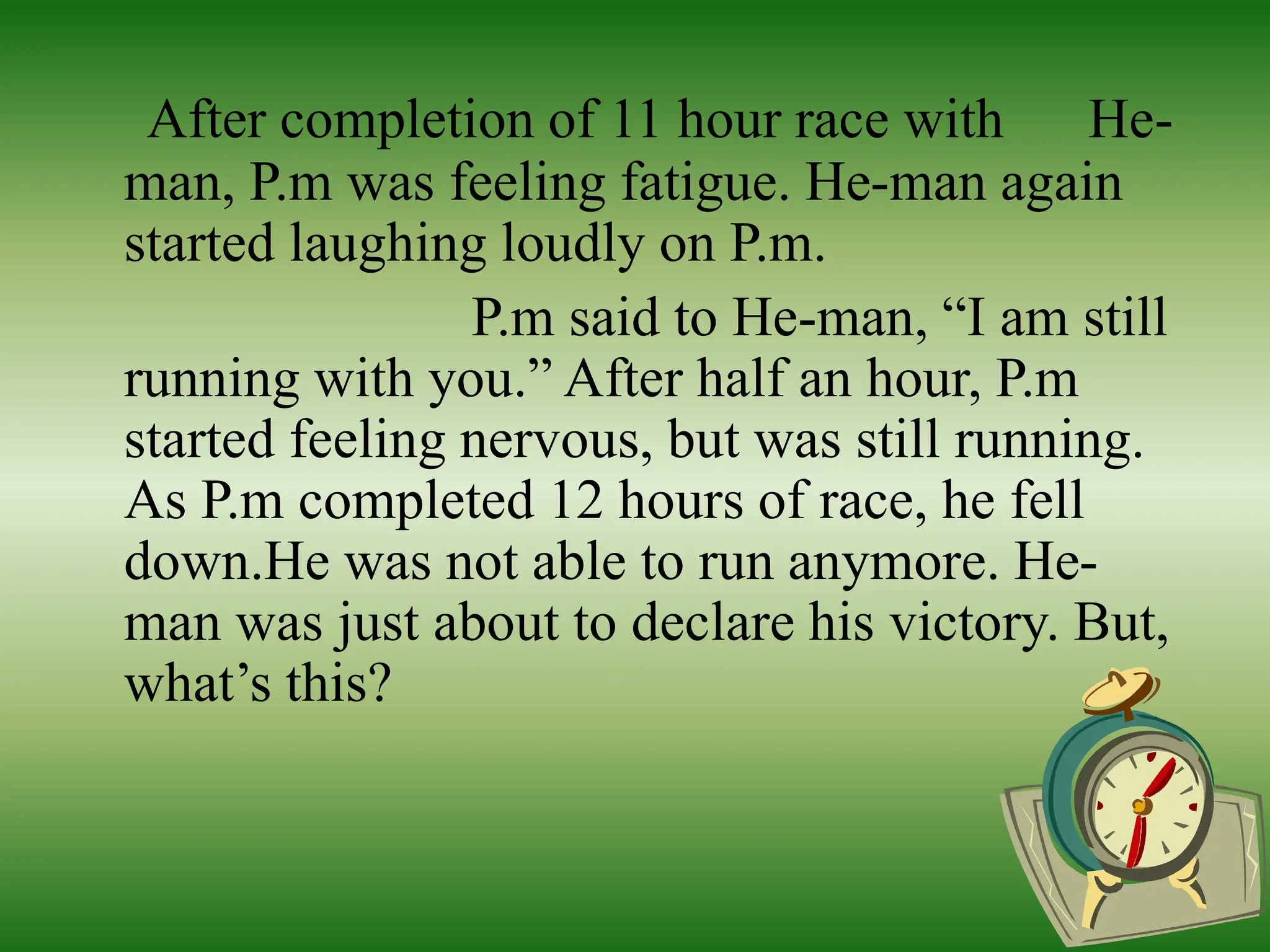 After completion of 11 hour race with He-
man, P.m was feeling fatigue. He-man again
started laughing loudly on P.m.
P.m said to He-man, “I am still
running with you.” After half an hour, P.m
started feeling nervous, but was still running.
As P.m completed 12 hours of race, he fell
down.He was not able to run anymore. He-
man was just about to declare his victory. But,
what’s this?
 