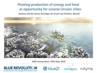 a perspective for human development in the 21st century
Barbara Dal Bo Zanon & Rutger de Graaf-van Dinther, Blue21
AMS Amsterdam- 29th May 2018
Floating production of energy and food
as opportunity for coastal circular cities
 