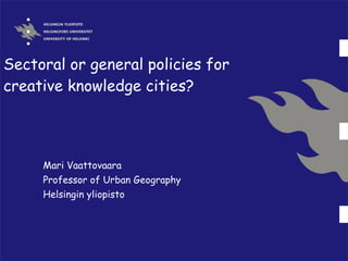 Sectoral or general policies for creative knowledge cities? Mari Vaattovaara Professor of Urban Geography Helsingin yliopisto 
