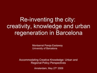Re-inventing the city:  creativity, knowledge and urban regeneration in Barcelona Accommodating Creative Knowledge: Urban and Regional Policy Perspectives Amsterdam, May 27 th  2009 Montserrat Pareja Eastaway University of Barcelona 