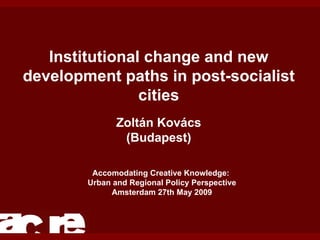 Institutional change and new development paths in post-socialist cities Zoltán Kovács (Budapest) Accomodating Creative Knowledge:  Urban and Regional Policy Perspective Amsterdam 27th May 2009 