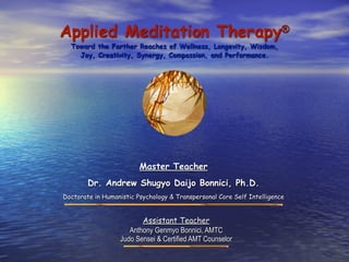Applied Meditation Therapy®
  Toward the Farther Reaches of Wellness, Longevity, Wisdom,
    Joy, Creativity, Synergy, Compassion, and Performance.




                         Master Teacher
        Dr. Andrew Shugyo Daijo Bonnici, Ph.D.
Doctorate in Humanistic Psychology & Transpersonal Core Self Intelligence


                         Assistant Teacher
                     Anthony Genmyo Bonnici, AMTC
                  Judo Sensei & Certified AMT Counselor
 