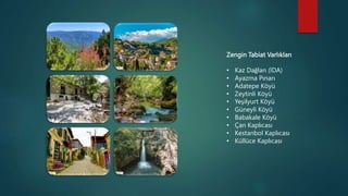 Zengin Tabiat Varlıkları
• Kaz Dağları (İDA)
• Ayazma Pınarı
• Adatepe Köyü
• Zeytinli Köyü
• Yeşilyurt Köyü
• Güneyli Köyü
• Babakale Köyü
• Çan Kaplıcası
• Kestanbol Kaplıcası
• Küllüce Kaplıcası
 