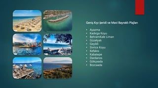 Geniş Kıyı Şeridi ve Mavi Bayraklı Plajları
• Ayazma
• Kadırga Koyu
• BehramKale Liman
• Güzelyalı
• Geyikli
• Sivrice Koyu
• Kefalos
• Kabatepe
• Dardanos
• Gökçeada
• Bozcaada
 