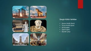 Zengin Kültür Varlıkları
• Assos Antik Kenti
• Truva Antik Kenti
• Aristotales
• Saat Kulesi
• Aynalı Çarşı
 