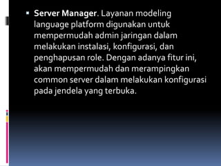  Server Manager. Layanan modeling
language platform digunakan untuk
mempermudah admin jaringan dalam
melakukan instalasi, konfigurasi, dan
penghapusan role. Dengan adanya fitur ini,
akan mempermudah dan merampingkan
common server dalam melakukan konfigurasi
pada jendela yang terbuka.
 