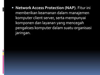  Network Access Protection (NAP). Fitur ini
memberikan keamanan dalam manajemen
komputer client server, serta mempunyai
komponen dan layanan yang mencegah
pengakses komputer dalam suatu organisasi
jaringan.
 