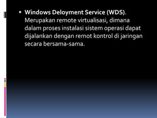  Windows Deloyment Service (WDS).
Merupakan remote virtualisasi, dimana
dalam proses instalasi sistem operasi dapat
dijalankan dengan remot kontrol di jaringan
secara bersama-sama.
 