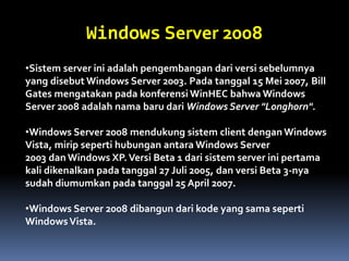 Windows Server 2008
•Sistem server ini adalah pengembangan dari versi sebelumnya
yang disebut Windows Server 2003. Pada tanggal 15 Mei 2007, Bill
Gates mengatakan pada konferensi WinHEC bahwa Windows
Server 2008 adalah nama baru dari Windows Server "Longhorn".
•Windows Server 2008 mendukung sistem client dengan Windows
Vista, mirip seperti hubungan antara Windows Server
2003 dan Windows XP.Versi Beta 1 dari sistem server ini pertama
kali dikenalkan pada tanggal 27 Juli 2005, dan versi Beta 3-nya
sudah diumumkan pada tanggal 25 April 2007.
•Windows Server 2008 dibangun dari kode yang sama seperti
WindowsVista.
 