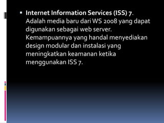  Internet Information Services (ISS) 7.
Adalah media baru dariWS 2008 yang dapat
digunakan sebagai web server.
Kemampuannya yang handal menyediakan
design modular dan instalasi yang
meningkatkan keamanan ketika
menggunakan ISS 7.
 