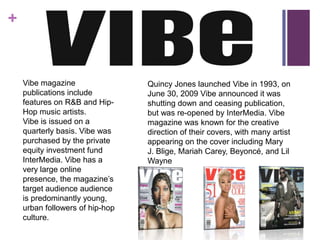 +


    Vibe magazine                Quincy Jones launched Vibe in 1993, on
    publications include         June 30, 2009 Vibe announced it was
    features on R&B and Hip-     shutting down and ceasing publication,
    Hop music artists.           but was re-opened by InterMedia. Vibe
    Vibe is issued on a          magazine was known for the creative
    quarterly basis. Vibe was    direction of their covers, with many artist
    purchased by the private     appearing on the cover including Mary
    equity investment fund       J. Blige, Mariah Carey, Beyoncé, and Lil
    InterMedia. Vibe has a       Wayne
    very large online
    presence, the magazine’s
    target audience audience
    is predominantly young,
    urban followers of hip-hop
    culture.
 