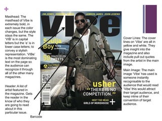 +
Masthead: The
masthead of Vibe is
extremely bold, in
each issue the color
changes, but the style
stays the same. The
‘VIB’ is in capital          Cover Lines: The cover
letters but the ‘e’ is in    lines on ‘Vibe’ are all in
lower case letters; to       yellow and white. They
convey a stylish             give insight into the
representation. ‘VIBe’       magazine and also
is the most dominating       include pull out quotes
text on the page so          from the artist in the main
the audience can             image.
recognize it through         Main Image: The main
all of the other many        image ‘Vibe’ has used is
magazines.                   someone instantly
                             recognisable to the
Header: A list of            audience that would read
artist featured in           ‘Vibe’ this would attract
the magazine. Gets           their target audience, and
the reader in the            keep inline of their
know of who they             convention of target
are going to read            audience.
about in this
particular issue.
                   Barcode
 