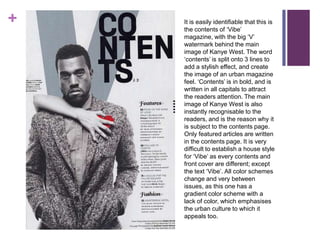 +   It is easily identifiable that this is
    the contents of ‘Vibe’
    magazine, with the big ‘V’
    watermark behind the main
    image of Kanye West. The word
    ‘contents’ is split onto 3 lines to
    add a stylish effect, and create
    the image of an urban magazine
    feel. ‘Contents’ is in bold, and is
    written in all capitals to attract
    the readers attention. The main
    image of Kanye West is also
    instantly recognisable to the
    readers, and is the reason why it
    is subject to the contents page.
    Only featured articles are written
    in the contents page. It is very
    difficult to establish a house style
    for ‘Vibe’ as every contents and
    front cover are different; except
    the text ‘Vibe’. All color schemes
    change and very between
    issues, as this one has a
    gradient color scheme with a
    lack of color, which emphasises
    the urban culture to which it
    appeals too.
 