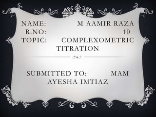 NAME: M AAMIR RAZA
R.NO: 10
TOPIC: COMPLEXOMETRIC
TITRATION
SUBMITTED TO: MAM
AYESHA IMTIAZ
 