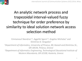 International Journal of Communication Systems (IJCS) 2014, Wiley
An analytic network process and
trapezoidal interval-valued fuzzy
technique for order preference by
similarity to ideal solution network access
selection method
Emmanouil Skondras1,2, Aggeliki Sgora1,2, Angelos Michalas2 and
Dimitrios D. Vergados1
1Department of Informatics, University of Piraeus, 80, Karaoli and Dimitriou St.,
GR-18534, Piraeus, Greece
2Department of Informatics Engineering, Technological Educational Institute of
Western Macedonia, GR-52100, Kastoria, Greece
1
 