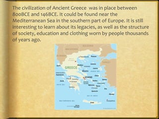 The civilization of Ancient Greece was in place between
800BCE and 146BCE. It could be found near the
Mediterranean Sea in the southern part of Europe. It is still
interesting to learn about its legacies, as well as the structure
of society, education and clothing worn by people thousands
of years ago.
 