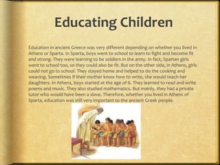 Educating Children
Education in ancient Greece was very different depending on whether you lived in
Athens or Sparta. In Sparta, boys went to school to learn to fight and become fit
and strong. They were learning to be soldiers in the army. In fact, Spartan girls
went to school too, so they could also be fit. But on the other side, in Athens, girls
could not go to school. They stayed home and helped to do the cooking and
weaving. Sometimes if their mother know how to write, she would teach her
daughters. In Athens, boys started at the age of 6. They learned to read and write
poems and music. They also studied mathematics. But mainly, they had a private
tutor who would have been a slave. Therefore, whether you lived in Athens of
Sparta, education was still very important to the ancient Greek people.
 