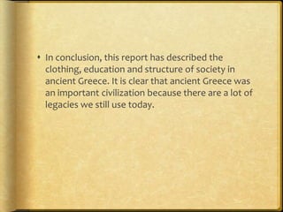  In conclusion, this report has described the
  clothing, education and structure of society in
  ancient Greece. It is clear that ancient Greece was
  an important civilization because there are a lot of
  legacies we still use today.
 