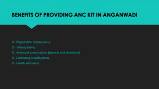 BENEFITS OF PROVIDING ANC KIT IN ANGANWADI
 Registration of pregnancy
 History taking
 Antenatal examinations [general ...
