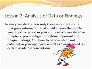 Lesson 2: Analysis of Data or Findings
In analyzing data, stress only those important result
  that gives information that could answer the problem
  you raised or posed in your study which you stated in
  Chapter 1. you highlight only those important and
  unique findings. You have to be consistent and
  coherent in your approach as well as logical, based on
  certain academic conventions.
 