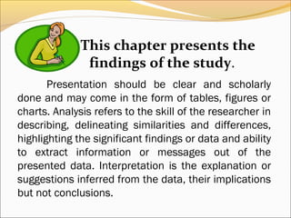This chapter presents the
               findings of the study.
       Presentation should be clear and scholarly
done and may come in the form of tables, figures or
charts. Analysis refers to the skill of the researcher in
describing, delineating similarities and differences,
highlighting the significant findings or data and ability
to extract information or messages out of the
presented data. Interpretation is the explanation or
suggestions inferred from the data, their implications
but not conclusions.
 