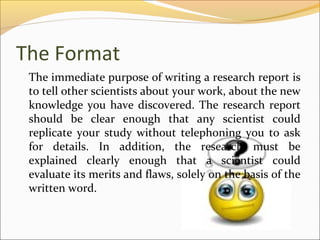 The Format
 The immediate purpose of writing a research report is
 to tell other scientists about your work, about the new
 knowledge you have discovered. The research report
 should be clear enough that any scientist could
 replicate your study without telephoning you to ask
 for details. In addition, the research must be
 explained clearly enough that a scientist could
 evaluate its merits and flaws, solely on the basis of the
 written word.
 