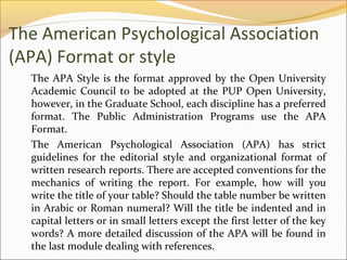The American Psychological Association
(APA) Format or style
  The APA Style is the format approved by the Open University
  Academic Council to be adopted at the PUP Open University,
  however, in the Graduate School, each discipline has a preferred
  format. The Public Administration Programs use the APA
  Format.
  The American Psychological Association (APA) has strict
  guidelines for the editorial style and organizational format of
  written research reports. There are accepted conventions for the
  mechanics of writing the report. For example, how will you
  write the title of your table? Should the table number be written
  in Arabic or Roman numeral? Will the title be indented and in
  capital letters or in small letters except the first letter of the key
  words? A more detailed discussion of the APA will be found in
  the last module dealing with references.
 
