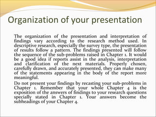 Organization of your presentation
 The organization of the presentation and interpretation of
 findings vary according to the research method used. In
 descriptive research, especially the survey type, the presentation
 of results follow a pattern. The findings presented will follow
 the sequence of the sub-problems raised in Chapter 1. It would
 be a good idea if reports assist in the analysis, interpretation
 and clarification of the next materials. Properly chosen,
 carefully drawn, and accurately presented, they can make many
 of the statements appearing in the body of the report more
 meaningful.
 Do not present your findings by recasting your sub-problems in
 Chapter 1. Remember that your whole Chapter 4 is the
 exposition of the answers of findings to your research questions
 specially stated in Chapter 1. Your answers become the
 subheadings of your Chapter 4.
 