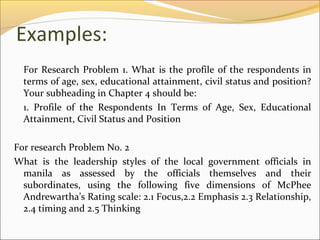 Examples:
  For Research Problem 1. What is the profile of the respondents in
  terms of age, sex, educational attainment, civil status and position?
  Your subheading in Chapter 4 should be:
  1. Profile of the Respondents In Terms of Age, Sex, Educational
  Attainment, Civil Status and Position

For research Problem No. 2
What is the leadership styles of the local government officials in
  manila as assessed by the officials themselves and their
  subordinates, using the following five dimensions of McPhee
  Andrewartha’s Rating scale: 2.1 Focus,2.2 Emphasis 2.3 Relationship,
  2.4 timing and 2.5 Thinking
 